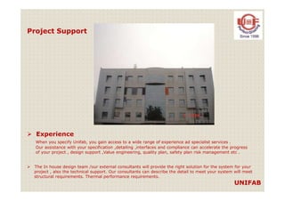 Project Support
UNIFAB
Experience
When you specify Unifab, you gain access to a wide range of experience ad specialist services .
Our assistance with your specification ,detailing ,interfaces and compliance can accelerate the progress
of your project , design support ,Value engineering, quality plan, safety plan risk management etc .
The In house design team /our external consultants will provide the right solution for the system for your
project , also the technical support. Our consultants can describe the detail to meet your system will meet
structural requirements. Thermal performance requirements.
 