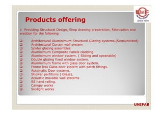 Products offering
Providing Structural Design, Shop drawing preparation, Fabrication and
erection for the following
Architectural Aluminimum Structural Glazing systems.(Semiunitized)
Architectural Curtain wall system
Spider glazing assembles
Aluminimum Composite Panels cladding.
Aluminimum window system. ( Sliding and opeanable)
Double glazing fixed window system.Double glazing fixed window system.
Aluminimum frame with glass door system.
Frame less Glass door system with patch fittings.
Automatic Door systems.
Shower partitions ( Glass).
Acoustic movable wall systems
SS hand railing.
Canopy works
Skylight works
UNIFAB
 