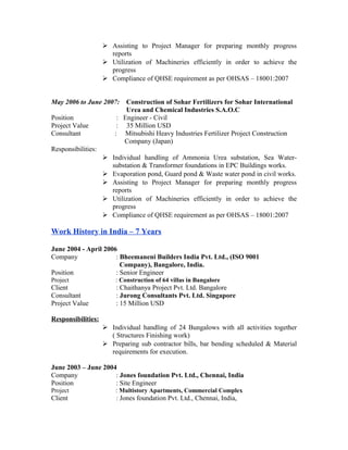  Assisting to Project Manager for preparing monthly progress
reports
 Utilization of Machineries efficiently in order to achieve the
progress
 Compliance of QHSE requirement as per OHSAS – 18001:2007
May 2006 to June 2007: Construction of Sohar Fertilizers for Sohar International
Urea and Chemical Industries S.A.O.C
Position : Engineer - Civil
Project Value : 35 Million USD
Consultant : Mitsubishi Heavy Industries Fertilizer Project Construction
Company (Japan)
Responsibilities:
 Individual handling of Ammonia Urea substation, Sea Water-
substation & Transformer foundations in EPC Buildings works.
 Evaporation pond, Guard pond & Waste water pond in civil works.
 Assisting to Project Manager for preparing monthly progress
reports
 Utilization of Machineries efficiently in order to achieve the
progress
 Compliance of QHSE requirement as per OHSAS – 18001:2007
Work History in India – 7 Years
June 2004 - April 2006
Company : Bheemaneni Builders India Pvt. Ltd., (ISO 9001
Company), Bangalore, India.
Position : Senior Engineer
Project : Construction of 64 villas in Bangalore
Client : Chaithanya Project Pvt. Ltd. Bangalore
Consultant : Jurong Consultants Pvt. Ltd. Singapore
Project Value : 15 Million USD
Responsibilities:
 Individual handling of 24 Bungalows with all activities together
( Structures Finishing work)
 Preparing sub contractor bills, bar bending scheduled & Material
requirements for execution.
June 2003 – June 2004
Company : Jones foundation Pvt. Ltd., Chennai, India
Position : Site Engineer
Project : Multistory Apartments, Commercial Complex
Client : Jones foundation Pvt. Ltd., Chennai, India,
 