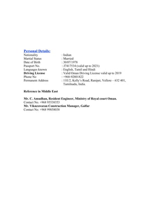 Personal Details:
Nationality : Indian
Martial Status : Married
Date of Birth : 30/07/1978
Passport No. : J7417534 (valid up to 2021)
Languages known : English, Tamil and Hindi
Driving License : Valid Oman Driving License valid up to 2019
Phone No : +968-92801822
Permanent Address : 11E/2, Kelly’s Road, Ranipet, Vellore – 632 401,
Tamilnadu, India.
Reference in Middle East
Mr. C. Amudhan, Resident Engineer, Ministry of Royal court Oman.
Contact No. +968 95538353
Mr. Vikneswaran Construction Manager, Galfar
Contact No. +968 99858038
 