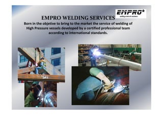 EMPRO WELDING SERVICES
Born in the objetive to bring to the market the service of welding of
High Pressure vessels developed by a certified professional team
according to international standards.
 