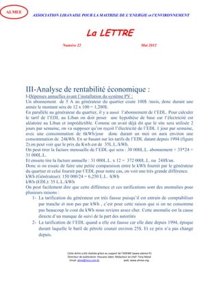 ASSOCIATION LIBANAISE POUR LA MAITRISE DE L’ENERGIE et l’ENVIRONNEMENT
La LETTRE
Numéro 22 Mai 2012
Cette lettre a été réalisée grâce au support de l’ADEME (www.ademe.fr)
Directeur de publication: Hassane Jaber, Rédacteur en chef: Tony Matar
Email: alme@inco.com.lb web: www.almee.org.
ALMEE
III-Analyse de rentabilité économique :
I-Dépenses annuelles avant l’installation du système PV :
Un abonnement de 5 A au générateur du quartier coute 100$ /mois, donc durant une
année le montant sera de 12 x 100 = 1,200$.
En parallèle au générateur du quartier, il y a aussi l’abonnement de l’EDL. Pour calculer
le tarif de l’EDL au Liban on doit poser une hypothèse de base car l’électricité est
aléatoire au Liban et imprédictible. Comme on avait déjà dit que le site sera utilisée 2
jours par semaine, on va supposer qu’on reçoit l’électricité de l’EDL 1 jour par semaine,
avec une consommation de 6kWh/jour donc durant un moi on aura environ une
consommation de 24kWh. En se basant sur les tarifs de l’EDL datant depuis 1994 (figure
2) on peut voir que le prix du Kwh est de 35L.L./kWh.
On peut tirer la facture mensuelle de l’EDL qui sera : 30 000L.L. abonnement + 35*24 =
31 000L.L.
Et ensuite tire la facture annuelle : 31 000L.L. x 12 = 372 000L.L. ou 248$/an.
Donc si on essaie de faire une petite comparaison entre le kWh fournit par le générateur
du quartier et celui fournit par l’EDL pour notre cas, on voit une très grande différence.
kWh (Générateur): 150 000/24 = 6,250 L.L. /kWh
kWh (EDL): 35 L.L./kWh
On peut facilement dire que cette différence et ces tarifications sont des anomalies pour
plusieurs raisons :
1- La tarification du générateur est très fausse puisqu’il est entrain de comptabiliser
par tranche et non pas par kWh , c’est pour cette raison que si on ne consomme
pas beaucoup le cout du kWh nous reviens assez cher. Cette anomalie est la cause
directe d’un manque de suivi de la part des autorités
2- La tarification de l’EDL quand a elle est fausse car elle date depuis 1994, époque
durant laquelle le baril de pétrole coutait environ 25$. Et ce prix n’a pas changé
depuis.
 