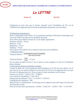 ASSOCIATION LIBANAISE POUR LA MAITRISE DE L’ENERGIE et l’ENVIRONNEMENT
La LETTRE
Numéro 22 Mai 2012
Cette lettre a été réalisée grâce au support de l’ADEME (www.ademe.fr)
Directeur de publication: Hassane Jaber, Rédacteur en chef: Tony Matar
Email: alme@inco.com.lb web: www.almee.org.
ALMEE
Finalement on peut tirer que la facture annuelle avant l’installation du PV est de
1,448$/an (En supposant que la facture de générateur du quartier reste la même).
II-Indicateurs économiques :
Dans ce paragraphe nous allons voir et commenter quelques indicateurs économiques qui
vont nous donner une idée sur la rentabilité du projet.
Nous allons aussi définir la durée de vie de chaque équipement.
Panneaux solaires : 20 ans
Batteries : 8 ans
Régulateur : 15 ans
Onduleur : 20 ans
Nous allons tout d’abord voir le temps de retour de cette installation.
a-Temps de retour :
Temps de Retour =
Temps de Retour = = 5,3 ans
On voit bien qu’après environ 5 ans et demi on aura récupérer le cout de l’installation
photovoltaïque.
b-Gain réel sur 20 ans (ou bénéfice cumulé) :
Comme la durée de vie des panneaux photovoltaïques est de 20 ans nous allons voir le
gain réel qu’on est entrain d’obtenir sur une durée de 20 ans. On supposant bien sure que
les tarifs ne changent pas d’ici 20 ans et que la valeur monétaire reste la même.
Factures sur 20 ans : 1,448 $ x 20 = 28,960 $
Cout initial de l’installation : 7,683.341 $
Changement de batteries 2 fois : 2 x 4,634.8 = 9,269.6 $
Changement de régulateur : 90$
Main d’œuvre et maintenance : 0 $ puisque qu’on supposera que cette étape sera faite par
des bénévoles scouts.
Gain sur 20 ans (sans actualisation) : 28,960 – (7,683.341 + 9,269.6 + 90) = 11,917.059
 