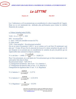 ASSOCIATION LIBANAISE POUR LA MAITRISE DE L’ENERGIE et l’ENVIRONNEMENT
La LETTRE
Numéro 22 Mai 2012
Cette lettre a été réalisée grâce au support de l’ADEME (www.ademe.fr)
Directeur de publication: Hassane Jaber, Rédacteur en chef: Tony Matar
Email: alme@inco.com.lb web: www.almee.org.
ALMEE
Les 2 indicateurs a et b ne prennent pas en considération la valeur temporelle de l’argent.
Donc on va voir maintenant des méthodes plus performantes pour évaluer la viabilité
financière de ce projet.
c- Valeur Actualisé nette (VAN) :
VAN = G x ( ) - INV
INV : investissement
I : Taux = 0.05 (on considère un taux de 5%)
G: Gain Actuel
VAN = Gain actualisé – Investissement actualisé.
On est en train d’économisé 1,448 $ / an or comme on le sait bien 1$ maintenant vaut
plus qu’ 1 $ dans 20 ans d’où la nécessité de trouver la valeur actualisée du gain sur 20
ans (toujours en ne prenant pas en considération la variation du prix du pétrole qui est
imprévisible mais surement en hausse continue).
V.A. du Gain = 1,448$ ( ) = 18,045.2 $
Pour l’investissement, on a une partie de l’investissement qui est faite maintenant et une
autre partie faite dans le futur.
Investissement initial : 7,683.341 $
1er
Changement de batteries dans 8 ans : V.A. batteries 1
2nd
Changement de batteries dans 16 ans : V.A. batteries 2
Changement du régulateur dans 15 ans : V.A. Régulateur
V.A. batteries 1 = = 3,137 $
V.A. batteries 2 = = 2,123.25 $
V.A. Régulateur = = 43.29 $
 