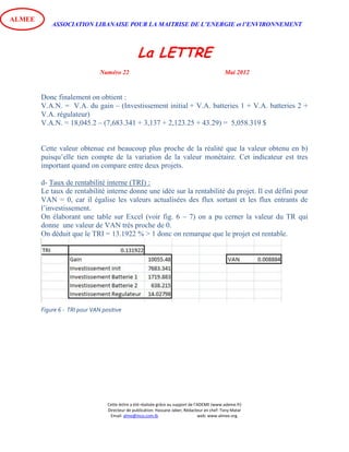 ASSOCIATION LIBANAISE POUR LA MAITRISE DE L’ENERGIE et l’ENVIRONNEMENT
La LETTRE
Numéro 22 Mai 2012
Cette lettre a été réalisée grâce au support de l’ADEME (www.ademe.fr)
Directeur de publication: Hassane Jaber, Rédacteur en chef: Tony Matar
Email: alme@inco.com.lb web: www.almee.org.
ALMEE
Donc finalement on obtient :
V.A.N. = V.A. du gain – (Investissement initial + V.A. batteries 1 + V.A. batteries 2 +
V.A. régulateur)
V.A.N. = 18,045.2 – (7,683.341 + 3,137 + 2,123.25 + 43.29) = 5,058.319 $
Cette valeur obtenue est beaucoup plus proche de la réalité que la valeur obtenu en b)
puisqu’elle tien compte de la variation de la valeur monétaire. Cet indicateur est tres
important quand on compare entre deux projets.
d- Taux de rentabilité interne (TRI) :
Le taux de rentabilité interne donne une idée sur la rentabilité du projet. Il est défini pour
VAN = 0, car il égalise les valeurs actualisées des flux sortant et les flux entrants de
l’investissement.
On élaborant une table sur Excel (voir fig. 6 – 7) on a pu cerner la valeur du TR qui
donne une valeur de VAN très proche de 0.
On déduit que le TRI = 13.1922 % > 1 donc on remarque que le projet est rentable.
Figure 6 - TRI pour VAN positive
 