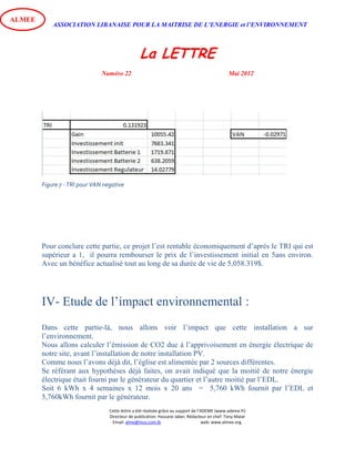 ASSOCIATION LIBANAISE POUR LA MAITRISE DE L’ENERGIE et l’ENVIRONNEMENT
La LETTRE
Numéro 22 Mai 2012
Cette lettre a été réalisée grâce au support de l’ADEME (www.ademe.fr)
Directeur de publication: Hassane Jaber, Rédacteur en chef: Tony Matar
Email: alme@inco.com.lb web: www.almee.org.
ALMEE
Figure 7 - TRI pour VAN negative
Pour conclure cette partie, ce projet l’est rentable économiquement d’après le TRI qui est
supérieur a 1, il pourra rembourser le prix de l’investissement initial en 5ans environ.
Avec un bénéfice actualisé tout au long de sa durée de vie de 5,058.319$.
IV- Etude de l’impact environnemental :
Dans cette partie-là, nous allons voir l’impact que cette installation a sur
l’environnement.
Nous allons calculer l’émission de CO2 due à l’apprivoisement en énergie électrique de
notre site, avant l’installation de notre installation PV.
Comme nous l’avons déjà dit, l’église est alimentée par 2 sources différentes.
Se référant aux hypothèses déjà faites, on avait indiqué que la moitié de notre énergie
électrique était fourni par le générateur du quartier et l’autre moitié par l’EDL.
Soit 6 kWh x 4 semaines x 12 mois x 20 ans = 5,760 kWh fournit par l’EDL et
5,760kWh fournit par le générateur.
 