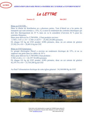 ASSOCIATION LIBANAISE POUR LA MAITRISE DE L’ENERGIE et l’ENVIRONNEMENT
La LETTRE
Numéro 22 Mai 2012
Cette lettre a été réalisée grâce au support de l’ADEME (www.ademe.fr)
Directeur de publication: Hassane Jaber, Rédacteur en chef: Tony Matar
Email: alme@inco.com.lb web: www.almee.org.
ALMEE
Bilan en CO2 EDL :
Dans la chaine de distribution on a plusieurs pertes. Tout d’abord on a les pertes de
transports qui sont estimées a 15%, il y a aussi le rendement des centrales thermiques qui
doit être théoriquement de 35 % mais on va le considérer d’environ 26 % pour les
centrales libanaises.
Donc pour délivrer les 5,760 kWh , il faut produire environ :
5,760 x 3.85 x 1.15 = 5,760 x 4.4275 = 25,502.24 kWh primaire.
Or chaque 0.8 kg de CO2 produit 1kWh primaire, donc on est entrain de générer
25,502.24 x 0.8 = 20,401.8 kg de CO2
Bilan en CO2 Générateur :
Le groupe électrogène Diesel a environ un rendement électrique de 15%, et on va
supposer une perte dans les câbles de 10 %.
Donc pour délivrer les 5,760 kWh il faut produire :
5,760 x 6.66 x 1.1 = 42,197.76 kWh primaire
Or chaque 0.8 kg de CO2 produit 1kWh primaire, donc on est entrain de générer
42,197.76 x 0.8 = 33,758.208 kg de CO2
Au final l’alimentation électrique de cette église gênerait : 54,160.008 Kg de CO2
 