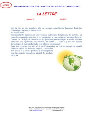 ASSOCIATION LIBANAISE POUR LA MAITRISE DE L’ENERGIE et l’ENVIRONNEMENT
La LETTRE
Numéro 22 Mai 2012
Cette lettre a été réalisée grâce au support de l’ADEME (www.ademe.fr)
Directeur de publication: Hassane Jaber, Rédacteur en chef: Tony Matar
Email: alme@inco.com.lb web: www.almee.org.
ALMEE
Soit de plus en plus populaire, elle va engendrer naturellement beaucoup d’activités
économiques sociales et industrielles.
Au niveau social :
Pour installer les panneaux on aura besoin de techniciens, d’ingénieurs, des experts… de
nouvelles compagnies vont ouvrir, ces compagnies la vont embaucher une main d’œuvre.
Comme on l’a déjà vu, l’installation des panneaux photovoltaïques a besoin aussi des
onduleurs, des régulateurs, des batteries, des câbles …. Donc il y aura une activité
économique, de même industrielle pour fabrique les panneaux.
Donc tout ce qu’on peut dire c’est que l’introduction de cette technologie au marché
Libanais créera de nouveaux emplois, à condition
bien sûr qu’il y ait une politique d’encouragement
pour les produits Libanais au dépend des produits
importés.
 
