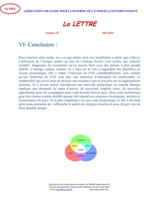 ASSOCIATION LIBANAISE POUR LA MAITRISE DE L’ENERGIE et l’ENVIRONNEMENT
La LETTRE
Numéro 22 Mai 2012
Cette lettre a été réalisée grâce au support de l’ADEME (www.ademe.fr)
Directeur de publication: Hassane Jaber, Rédacteur en chef: Tony Matar
Email: alme@inco.com.lb web: www.almee.org.
ALMEE
VI- Conclusion :
Pour conclure cette étude, on a vu que même avec une installation si petite que celle-ci,
l’utilisation de l’énergie solaire au lieu de l’énergie fossile s’est avérée une solution
rentable. Imaginons les économies qu’on pourra faire avec des projets à plus grande
échelle. L’énergie solaire, comme on a bien pu le voir a engendrée des bénéfices au
niveau économique, elle a réduit l’émission de CO2 considérablement, sans oublier
qu’une réduction de CO2 veut dire une réduction d’utilisation de combustible, ce
combustible qui est en train de devenir une ressource rare et son prix est en augmentation
continue. Et a niveau social, introduisant une nouvelle technologie au marché libanais
implique une demande de main d’œuvre, de nouveaux emplois créer, de nouvelles
opportunités pour les compagnies pour venir investir dans le pays. Donc cette technologie
peut être classée comme durable puisqu’elle répond aux exigences écologique, sociales et
économiques du pays. Et le plus important c’est que cette technologie, si elle a été bien
gérer nous permettra de s’affranchir le palier des énergies fossiles et nous diriger vers un
futur durable, propre.
 