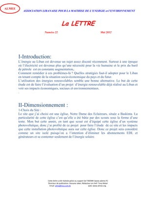 ASSOCIATION LIBANAISE POUR LA MAITRISE DE L’ENERGIE et l’ENVIRONNEMENT
La LETTRE
Numéro 22 Mai 2012
Cette lettre a été réalisée grâce au support de l’ADEME (www.ademe.fr)
Directeur de publication: Hassane Jaber, Rédacteur en chef: Tony Matar
Email: alme@inco.com.lb web: www.almee.org.
ALMEE
I-Introduction:
L’énergie au Liban est devenue un sujet assez discuté récemment. Surtout à une époque
où l’électricité est devenue plus qu’une nécessité pour la vie humaine et le prix du baril
de pétrole est en constante augmentation,.
Comment remédier à ces problèmes-là ? Quelles stratégies faut-il adopter pour le Liban
en tenant compte de la situation socio-économique du pays et du futur.
L’utilisation des énergies renouvelables semble une bonne alternative. Le but de cette
étude est de faire l’évaluation d’un projet d’énergie renouvelable déjà réalisé au Liban et
voir ses impacts économiques, sociaux et environnementaux.
.
II-Dimensionnement :
1-Choix du Site :
Le site que j’ai choisi est une église, Notre Dame des Eclaireurs, située a Baskinta. La
particularité de cette église c’est qu’elle a été bâtie par des scouts sous la forme d’une
tente. Mon but cette année, en tant que scout est d’équipé cette église d’un système
photovoltaïque, donc j’ai profité de ce projet pour faire l’étude de ce site et les impacts
que cette installation photovoltaïque aura sur cette église. Donc ce projet sera considéré
comme un site isolé puisqu’on a l’intention d’éliminer les abonnements EDL et
générateurs et se contenter seulement de l’énergie solaire.
 