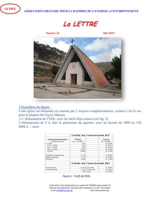 ASSOCIATION LIBANAISE POUR LA MAITRISE DE L’ENERGIE et l’ENVIRONNEMENT
La LETTRE
Numéro 22 Mai 2012
Cette lettre a été réalisée grâce au support de l’ADEME (www.ademe.fr)
Directeur de publication: Hassane Jaber, Rédacteur en chef: Tony Matar
Email: alme@inco.com.lb web: www.almee.org.
ALMEE
2 Hypothèse de départ :
Cette église est alimentée en courant par 2 moyens complémentaires, comme c’est le cas
pour la plupart des foyers libanais.
1-L’alimentation de l’EDL, avec les tarifs déjà connu (voir fig. 2)
2-Abonnement de 5 A chez le générateur du quartier, avec un facture de 100$ ou 150
000L.L. / mois
Figure 1 - Notre Dame des Eclaireurs
Figure 2 - Tarifs de l'EDL
 