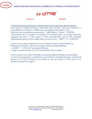 ASSOCIATION LIBANAISE POUR LA MAITRISE DE L’ENERGIE et l’ENVIRONNEMENT
La LETTRE
Numéro 22 Mai 2012
Cette lettre a été réalisée grâce au support de l’ADEME (www.ademe.fr)
Directeur de publication: Hassane Jaber, Rédacteur en chef: Tony Matar
Email: alme@inco.com.lb web: www.almee.org.
ALMEE
3-Calcul des besoins électriques et dimensionnement des panneaux photovoltaïques :
Cette église est utilisée durant les week-ends, donc environ 2 jours par semaines. La
consommation est estimée a 1,000W avec une utilisation de 6 heures / jour.
Donc on a une consommation moyenne de : 1,000*6heures * 2jours = 12,000Wh
Etant donné que le transport, le stockage et la transformation du courant électrique
engendre des pertes, il faut ajouter à notre consommation environ 20% d'énergie
supplémentaire pour en tenir compte, donc au total on aura : 12000 * 1.2= 14,400 Wh.
Comme nous avons une décharge de 2 jours chaque semaine, on peut déduire la
Production journalière = Besoin en énergie/ Durée de charge/Décharge
= 12,000/7 = 1,714(2,057 avec pertes) Wh/jour.
L’étape suivante sera donc de voir l’ensoleillement dans la région.
Pour ce projet la on a choisi d’installer des panneaux photovoltaïques monocristallins.
A l’aide d’un programme sur ordinateur j’ai pu obtenir l’ensoleillement dans la région de
Baskinta (voir fig.3). Surement ces résultats ne sont pas fiables à 100% mais ils me
donnent une idée sur la région.
 