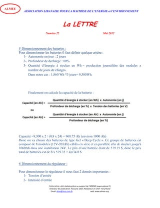ASSOCIATION LIBANAISE POUR LA MAITRISE DE L’ENERGIE et l’ENVIRONNEMENT
La LETTRE
Numéro 22 Mai 2012
Cette lettre a été réalisée grâce au support de l’ADEME (www.ademe.fr)
Directeur de publication: Hassane Jaber, Rédacteur en chef: Tony Matar
Email: alme@inco.com.lb web: www.almee.org.
ALMEE
5-Dimensionnement des batteries :
Pour dimensionner les batteries il faut définir quelque critère :
1- Autonomie en jour : 2 jours
2- Profondeur de décharge : 80%
3- Quantité d’énergie à stocker en Wh = production journalière des modules x
nombre de jours de charges.
Dans notre cas : 1,860 Wh *5 jours= 9,300Wh.
Finalement on calcule la capacité de la batterie :
Capacité =9,300 x 2 / (0.8 x 24) = 968.75 Ah (environ 1000 Ah)
Donc on va choisir des batteries de type Gel « Deep Cycle ». Ce groupe de batteries est
composé de 8 modules (12V-265Ah) câblés en série et en parallèle afin de stocker jusqu'à
1060Ah dans une installation 24V. Le prix d’une batterie étant de 579.35 $, donc le prix
total de batteries est de 8 x 579.35 = 4,634.8 $.
6-Dimensionnement du régulateur :
Pour dimensionner le régulateur il nous faut 2 donnés importantes :
1- Tension d’entrée
2- Intensité d’entrée
 