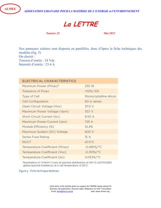 ASSOCIATION LIBANAISE POUR LA MAITRISE DE L’ENERGIE et l’ENVIRONNEMENT
La LETTRE
Numéro 22 Mai 2012
Cette lettre a été réalisée grâce au support de l’ADEME (www.ademe.fr)
Directeur de publication: Hassane Jaber, Rédacteur en chef: Tony Matar
Email: alme@inco.com.lb web: www.almee.org.
ALMEE
Nos panneaux solaires sont disposés en parallèles, donc d’âpres la fiche techniques des
modules (fig. 5)
On choisit :
Tension d’entrée : 24 Vdc
Intensité d’entrée : 23.4 A
Figure 5 - Fiche technique batteries
 