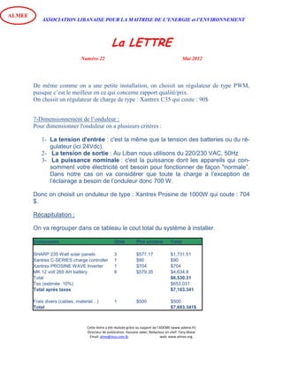 ASSOCIATION LIBANAISE POUR LA MAITRISE DE L’ENERGIE et l’ENVIRONNEMENT
La LETTRE
Numéro 22 Mai 2012
Cette lettre a été réalisée grâce au support de l’ADEME (www.ademe.fr)
Directeur de publication: Hassane Jaber, Rédacteur en chef: Tony Matar
Email: alme@inco.com.lb web: www.almee.org.
ALMEE
De même comme on a une petite installation, on choisit un régulateur de type PWM,
puisque c’est le meilleur en ce qui concerne rapport qualité/prix.
On choisit un régulateur de charge de type : Xantrex C35 qui coute : 90$
7-Dimensionnement de l’onduleur :
Pour dimensionner l'onduleur on a plusieurs critères :
1- La tension d'entrée : c'est la même que la tension des batteries ou du ré-
gulateur (ici 24Vdc).
2- La tension de sortie : Au Liban nous utilisons du 220/230 VAC, 50Hz
3- La puissance nominale : c'est la puissance dont les appareils qui con-
somment votre électricité ont besoin pour fonctionner de façon "normale”.
Dans notre cas on va considérer que toute la charge a l’exception de
l’éclairage a besoin de l’onduleur donc 700 W.
Donc on choisit un onduleur de type : Xantrex Prosine de 1000W qui coute : 704
$.
Récapitulation :
On va regrouper dans ce tableau le cout total du système à installer.
Composant Qtite Prix unitaire Total
SHARP 235 Watt solar panels 3 $577.17 $1,731.51
Xantrex C-SERIES charge controller 1 $90 $90
Xantrex PROSINE WAVE Inverter 1 $704 $704
MK 12 volt 265 AH battery 8 $579.35 $4,634.8
Total $6,530.31
Tax (estimée 10%) $653.031
Total après taxes $7,183.341
Frais divers (cables, materiel…) 1 $500 $500
Total $7,683.341$
 