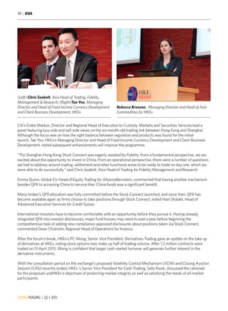GLOBALTRADING | Q2 • 2015
48 | ASIA
(Left) Chris Seabolt, Asia Head of Trading, Fidelity
Management & Research; (Right)Tae Yoo, Managing
Director and Head of Fixed Income Currency Development
and Client Business Development, HKEx
Citi’s Endre Markos, Director and Regional Head of Execution to Custody, Markets and Securities Services lead a
panel featuring buy-side and sell-side views on the six-month-old trading link between Hong Kong and Shanghai.
Although the focus was on how the right balance between regulation and products was found for the initial
launch, Tae Yoo, HKEx’s Managing Director and Head of Fixed Income Currency Development and Client Business
Development, noted subsequent enhancements will improve the programme.
“The Shanghai-Hong Kong Stock Connect was eagerly awaited by Fidelity. From a fundamental perspective, we are
excited about the opportunity to invest in China. From an operational perspective, there were a number of questions
we had to address around trading, settlement and other functional areas to be ready to trade on day one, which we
were able to do successfully.” said Chris Seabolt, Asia Head of Trading for Fidelity Management and Research.
Emma Quinn, Global Co-Head of Equity Trading for AllianceBernstein, commented that having another mechanism
besides QFII to accessing China to service their China funds was a significant benefit.
Many broker’s QFII allocation was fully committed before the Stock Connect launched, and since then, QFII has
become available again as firms choose to take positions through Stock Connect, noted Hani Shalabi, Head of
Advanced Execution Services for Credit Suisse.
International investors have to become comfortable with an opportunity before they pursue it. Having already
integrated QFII into investor disclosures, major fund houses may need to wait a year before beginning the
comprehensive task of adding new compliance-approved disclosures about positions taken via Stock Connect,
commented Dean Chisholm, Regional Head of Operations for Invesco.
After the forum’s break, HKEx’s PC Wong, Senior Vice President, Derivatives Trading gave an update on the take up
of derivatives at HKEx, noting stock options now make up half of trading volume. After 1.2 million contracts were
traded on 13 April 2015, Wong is confident that larger cash market turnover will generate further interest in the
derivative instruments.
With the consultation period on the exchange’s proposed Volatility Control Mechanism (VCM) and Closing Auction
Session (CAS) recently ended, HKEx ’s Senior Vice President for Cash Trading, Sally Kwok, discussed the rationale
for the proposals andHKEx’s objectives of protecting market integrity as well as satisfying the needs of all market
participants.
Rebecca Brosnan, Managing Director and Head of Asia
Commodities for HKEx
 