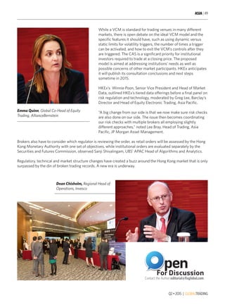 Q2 • 2015 | GLOBALTRADING
ASIA | 49
While a VCM is standard for trading venues in many different
markets, there is open debate on the ideal VCM model and the
specific features it should have, such as using dynamic versus
static limits for volatility triggers, the number of times a trigger
can be activated, and how to exit the VCM’s controls after they
are triggered. The CAS is a significant priority for institutional
investors required to trade at a closing price. The proposed
model is aimed at addressing institutions’ needs as well as
possible concerns of other market participants. HKEx anticipates
it will publish its consultation conclusions and next steps
sometime in 2015.
HKEx’s Winnie Poon, Senior Vice President and Head of Market
Data, outlined HKEx’s tiered data offerings before a final panel on
risk regulation and technology, moderated by Greg Lee, Barclay’s
Director and Head of Equity Electronic Trading, Asia Pacific.
“A big change from our side is that we now make sure risk checks
are also done on our side. The issue then becomes coordinating
our risk checks with multiple brokers all employing slightly
different approaches,” noted Lee Bray, Head of Trading, Asia
Pacific, JP Morgan Asset Management.
Brokers also have to consider which regulator is reviewing the order, as retail orders will be assessed by the Hong
Kong Monetary Authority with one set of objectives, while institutional orders are evaluated separately by the
Securities and Futures Commission, observed Sanji Shivalingam, UBS’ APAC Head of Algorithms and Analytics.
Regulatory, technical and market structure changes have created a buzz around the Hong Kong market that is only
surpassed by the din of broken trading records. A new era is underway.
Emma Quinn, Global Co-Head of Equity
Trading, AllianceBernstein
Dean Chisholm, Regional Head of
Operations, Invesco
 