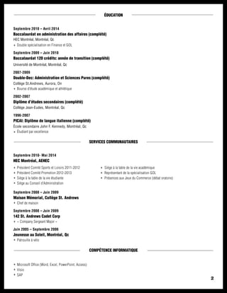 2
ÉDUCATION
Septembre 2010 – Avril 2014
Baccalauréat en administration des affaires (complété)
HEC Montréal, Montréal, Qc
Double spécialisation en Finance et GOL
Septembre 2009 – Juin 2010
Baccalauréat 120 crédits: année de transition (complété)
Université de Montréal, Montréal, Qc
2007-2009
Double-Dec: Administration et Sciences Pures (complété)	
Collège St.Andrews, Aurora, On
Bourse d’étude académique et athlétique
2002-2007
Diplôme d’études secondaires (complété)	
Collège Jean-Eudes, Montréal, Qc
1996-2007
PICAI: Diplôme de langue italienne (complété)	
École secondaire John F. Kennedy, Montréal, Qc
Étudiant par excellence
SERVICES COMMUNAUTAIRES
Septembre 2010- Mai 2014
HEC Montréal, AEHEC
Septembre 2008 – Juin 2009
Maison Mémorial, Collège St. Andrews
Chef de maison
Septembre 2008 – Juin 2009
142 St. Andrews Cadet Corp 	
« Company Sergeant Major »
Juin 2005 – Septembre 2006
Jeunesse au Soleil, Montréal, Qc
Patrouille à vélo
COMPÉTENCE INFORMATIQUE
Microsoft Office (Word, Excel, PowerPoint, Access)
Visio
SAP
Président Comité Sports et Loisirs 2011-2012
Président Comité Promotion 2012-2013
Siège à la table de la vie étudiante
Siège au Conseil d’Administration
Siège à la table de la vie académique
Représentant de la spécialisation GOL
Présences aux Jeux du Commerce (débat oratoire)
 