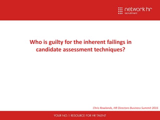 Who is guilty for the inherent failings in
candidate assessment techniques?
Chris Rowlands, HR Directors Business Summit 2016
 