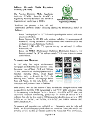 Page 10 of 46
Pakistan Electronic Media Regulatory
Authority (PEMRA)
The Pakistan Electronic Media Regulatory
Authority (PEMRA, formerly RAMBO -
Regulatory Authority for Media and Broadcast
Organizations) was formed in 2002 to
"Facilitate and promote a free, fair and
independent electronic media" including opening the broadcasting market in
Pakistan.
· Issued "landing rights" to 28 TV channels operating from abroad, with more
under consideration;
· Issued licenses for 129 FM radio stations, including 18 non-commercial
licenses to leading universities offering courses mass communication and
six licenses in Azad Jammu and Kashmir;
· Registered 2,346 cable TV systems serving an estimated 8 million
households; and
· Issued six MMDS (Multichannel Multipoint Distribution Service), two
Internet protocol TV (IPTV), and two mobile TV licenses, with more under
consideration.
Newspapers and Magazines
In 1947 only four major Muslim-owned
newspapers existed in the area: Pakistan Times,
Zamindar, Nawa-i-Waqt, Civil and Military
Gazette. A number of Muslim papers moved to
Pakistan, including Dawn, which began
publishing daily in Karachi in 1947, the
Morning News, and the Urdu-language dailies
Jang and Anjam. By the early 2000s, 1,500
newspapers and journals existed in Pakistan.
From 1994 to 1997, the total number of daily, monthly and other publications were
increased from 3,242 to 4,455 but dropped to just 945 by 2003 with most of the
decline occurring in the Punjab Province. However, from 1994 to 2003 total print
circulation increased substantially, particularly for dailies (3 million to 6.2
million). And after the low point in 2003 the number of publications grew to 1279
in 2004, to 1997 in 2005, 1467 in 2006, 1820 in 2007, and 1199 in 2008 and 1300
approximately in 2013.
Newspapers and magazines are published in 11 languages; most in Urdu and
Sindhi, but English-language publications are numerous. Most print media are
privately owned, but the government controls the Associated Press of Pakistan,
 