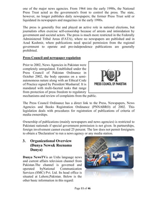 Page 11 of 46
one of the major news agencies. From 1964 into the early 1990s, the National
Press Trust acted as the government's front to control the press. The state,
however, no longer publishes daily newspapers; the former Press Trust sold or
liquidated its newspapers and magazines in the early 1990s.
The press is generally free and played an active role in national elections, but
journalists often exercise self-censorship because of arrests and intimidation by
government and societal actors. The press is much more restricted in the Federally
Administered Tribal Areas (FATA), where no newspapers are published and in
Azad Kashmir, where publications need special permission from the regional
government to operate and pro-independence publications are generally
prohibited.
Press Council and newspaper regulation
Prior to 2002, News Agencies in Pakistan were
completely unregulated. Established under the
Press Council of Pakistan Ordinance in
October 2002, the body operates on a semi-
autonomous nature along with an Ethical Code
of Practice signed by President Musharraf. It is
mandated with multi-faceted tasks that range
from protection of press freedom to regulatory
mechanisms and review of complaints from the public.
The Press Council Ordinance has a direct link to the Press, Newspapers, News
Agencies and Books Registration Ordinance (PNNABRO) of 2002. This
legislation deals with procedures for registration of publications of criteria of
media ownerships.
Ownership of publications (mainly newspapers and news agencies) is restricted to
Pakistani nationals if special government permission is not given. In partnerships,
foreign involvement cannot exceed 25 percent. The law does not permit foreigners
to obtain a 'Declaration' to run a news agency or any media station.
3. Organizational Overview
(Dunya News& Roznama
Dunya)
Dunya NewsTVis an Urdu language news
and current affairs television channel from
Pakistan.The channel is governed and
operated byNational Communication
Services (SMC) Pvt. Ltd. Its head office is
situated at Lahore,Pakistan. Below is the
other basic information in this regard:
 