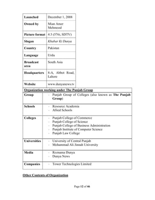 Page 12 of 46
Launched December 1, 2008
Owned by Mian Amer
Mehmood
Picture format 4:3 (576i, SDTV)
Slogan Khabar Ki Dunya
Country Pakistan
Language Urdu
Broadcast
area
South Asia
Headquarters 8-A, Abbot Road,
Lahore
Website www.dunyanews.tv
Organization working under The Punjab Group
Group · Punjab Group of Colleges (also known as The Punjab
Group)
Schools · Resource Academia
· Allied Schools
Colleges · Punjab College of Commerce
· Punjab College of Science
· Punjab College of Business Administration
· Punjab Institute of Computer Science
· Punjab Law College
Universities · University of Central Punjab
· Mohammad Ali Jinnah University
Media · Roznama Dunya
· Dunya News
Companies · Tower Technologies Limited
Other Contents of Organization
 