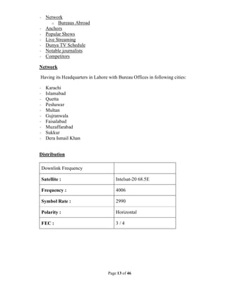 Page 13 of 46
· Network
o Bureaus Abroad
· Anchors
· Popular Shows
· Live Streaming
· Dunya TV Schedule
· Notable journalists
· Competitors
Network
Having its Headquarters in Lahore with Bureau Offices in following cities:
· Karachi
· Islamabad
· Quetta
· Peshawar
· Multan
· Gujranwala
· Faisalabad
· Muzaffarabad
· Sukkur
· Dera Ismail Khan
Distribution
Downlink Frequency
Satellite : Intelsat-20 68.5E
Frequency : 4006
Symbol Rate : 2990
Polarity : Horizontal
FEC : 3 / 4
 