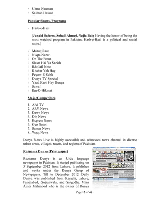 Page 15 of 46
· Uzma Nauman
· Salman Hassan
Popular Shows /Programs
· Hasb-e-Haal
(Junaid Saleem, Sohail Ahmed, Najia Baig Having the honor of being the
most watched program in Pakistan, Hasb-e-Haal is a political and social
satire.)
· Mazaq Raat
· Nuqta Nazar
· On The Front
· Siasat Hai Ya Sazish
· Ikhtilafi Note
· Khabar Yeh Hay
· Peyam-E-Subh
· Dunya TV Special
· Yaad Karti Hay Dunya
· Sawal
· Ilm-O-Hikmat
MajorCompetitors
1. AAJ TV
2. ARY News
3. Dawn News
4. Din News
5. Express News
6. Geo News
7. Samaa News
8. Waqt News
Dunya News Live is highly accessible and witnessed news channel in diverse
urban areas, villages, towns, and regions of Pakistan.
Roznama Dunya (Print paper)
Roznama Dunya is an Urdu language
newspaper in Pakistan. It started publishing on
3 September 2012 from Lahore. It publishes
and works under the Dunya Group of
Newspapers. Till to December 2012, Daily
Dunya was published from Karachi, Lahore,
Faisalabad, Gujranwala, and Sargodha. Mian
Amer Mahmood who is the owner of Dunya
 