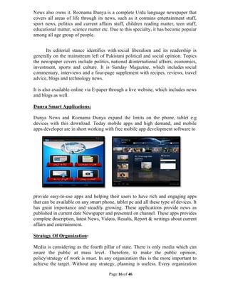 Page 16 of 46
News also owns it. Roznama Dunya is a complete Urdu language newspaper that
covers all areas of life through its news, such as it contains entertainment stuff,
sport news, politics and current affairs stuff, children reading matter, teen stuff,
educational matter, science matter etc. Due to this specialty, it has become popular
among all age group of people.
Its editorial stance identifies with social liberalism and its readership is
generally on the mainstream left of Pakistani political and social opinion. Topics
the newspaper covers include politics, national &international affairs, economics,
investment, sports and culture. It is Sunday Magazine, which includes social
commentary, interviews and a four-page supplement with recipes, reviews, travel
advice, blogs and technology news.
It is also available online via E-paper through a live website, which includes news
and blogs as well.
Dunya Smart Applications:
Dunya News and Roznama Dunya expand the limits on the phone, tablet e.g
devices with this download. Today mobile apps and high demand, and mobile
apps developer are in short working with free mobile app development software to
provide easy-to-use apps and helping their users to have rich and engaging apps
that can be available on any smart phone, tablet pc and all these type of devices. It
has great importance and steadily growing. These applications provide news as
published in current date Newspaper and presented on channel. These apps provides
complete description, latest News, Videos, Results, Report & writings about current
affairs and entertainment.
Strategy Of Organization:
Media is considering as the fourth pillar of state. There is only media which can
aware the public at mass level. Therefore, to make the public opinion,
policy/strategy of work is must. In any organization this is the more important to
achieve the target. Without any strategy, planning is useless. Every organization
 