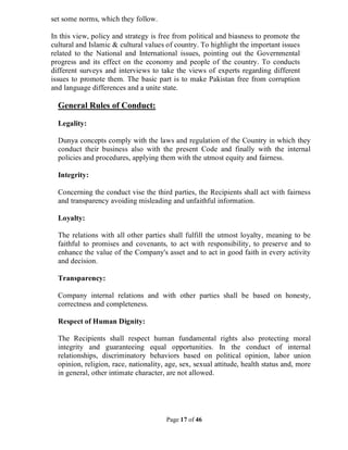 Page 17 of 46
set some norms, which they follow.
In this view, policy and strategy is free from political and biasness to promote the
cultural and Islamic & cultural values of country. To highlight the important issues
related to the National and International issues, pointing out the Governmental
progress and its effect on the economy and people of the country. To conducts
different surveys and interviews to take the views of experts regarding different
issues to promote them. The basic part is to make Pakistan free from corruption
and language differences and a unite state.
General Rules of Conduct:
Legality:
Dunya concepts comply with the laws and regulation of the Country in which they
conduct their business also with the present Code and finally with the internal
policies and procedures, applying them with the utmost equity and fairness.
Integrity:
Concerning the conduct vise the third parties, the Recipients shall act with fairness
and transparency avoiding misleading and unfaithful information.
Loyalty:
The relations with all other parties shall fulfill the utmost loyalty, meaning to be
faithful to promises and covenants, to act with responsibility, to preserve and to
enhance the value of the Company's asset and to act in good faith in every activity
and decision.
Transparency:
Company internal relations and with other parties shall be based on honesty,
correctness and completeness.
Respect of Human Dignity:
The Recipients shall respect human fundamental rights also protecting moral
integrity and guaranteeing equal opportunities. In the conduct of internal
relationships, discriminatory behaviors based on political opinion, labor union
opinion, religion, race, nationality, age, sex, sexual attitude, health status and, more
in general, other intimate character, are not allowed.
 