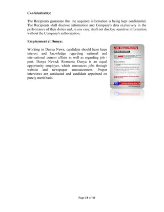 Page 18 of 46
Confidentiality:
The Recipients guarantee that the acquired information is being kept confidential.
The Recipients shall disclose information and Company's data exclusively in the
performance of their duties and, in any case, shall not disclose sensitive information
without the Company's authorization.
Employment at Dunya:
Working in Dunya News, candidate should have keen
interest and knowledge regarding national and
international current affairs as well as regarding job /
post. Dunya News& Roznama Dunya is an equal
opportunity employer, which announces jobs through
website and newspaper announcement. Proper
interviews are conducted and candidate appointed on
purely merit basis.
 
