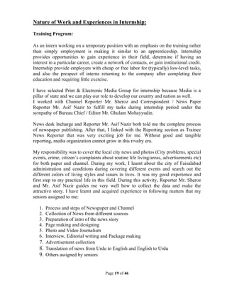 Page 19 of 46
Nature of Work and Experiences in Internship:
Training Program:
As an intern working on a temporary position with an emphasis on the training rather
than simply employment is making it similar to an apprenticeship. Internship
provides opportunities to gain experience in their field, determine if having an
interest in a particular career, create a network of contacts, or gain institutional credit.
Internship provide employers with cheap or free labor for (typically) low-level tasks,
and also the prospect of interns returning to the company after completing their
education and requiring little exercise.
I have selected Print & Electronic Media Group for internship because Media is a
pillar of state and we can play our role to develop our country and nation as well.
I worked with Channel Reporter Mr. Sheroz and Correspondent / News Paper
Reporter Mr. Asif Nazir to fulfill my tasks during internship period under the
sympathy of Bureau Chief / Editor Mr. Ghulam Mohayyudin.
News desk Incharge and Reporter Mr. Asif Nazir both told me the complete process
of newspaper publishing. After that, I linked with the Reporting section as Trainee
News Reporter that was very exciting job for me. Without good and tangible
reporting, media organization cannot grow in this rivalry era.
My responsibility was to cover the local city news and photos (City problems, special
events, crime, citizen’s complaints about routine life living/areas, advertisements etc)
for both paper and channel. During my work, I learnt about the city of Faisalabad
administration and conditions during covering different events and search out the
different colors of living styles and issues in lives. It was my good experience and
first step to my practical life in this field. During this activity, Reporter Mr. Sheroz
and Mr. Asif Nazir guides me very well how to collect the data and make the
attractive story. I have learnt and acquired experience in following matters that my
seniors assigned to me:
1. Process and steps of Newspaper and Channel
2. Collection of News from different sources
3. Preparation of intro of the news story
4. Page making and designing
5. Photo and Video Journalism
6. Interview, Editorial writing and Package making
7. Advertisement collection
8. Translation of news from Urdu to English and English to Urdu
9. Others assigned by seniors
 