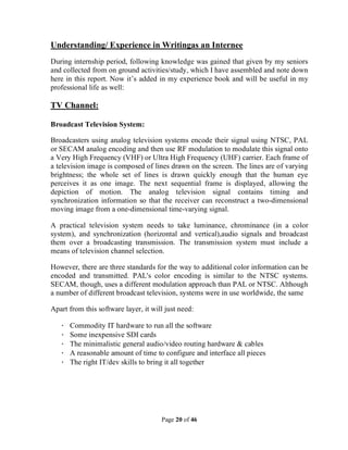 Page 20 of 46
Understanding/ Experience in Writingas an Internee
During internship period, following knowledge was gained that given by my seniors
and collected from on ground activities/study, which I have assembled and note down
here in this report. Now it’s added in my experience book and will be useful in my
professional life as well:
TV Channel:
Broadcast Television System:
Broadcasters using analog television systems encode their signal using NTSC, PAL
or SECAM analog encoding and then use RF modulation to modulate this signal onto
a Very High Frequency (VHF) or Ultra High Frequency (UHF) carrier. Each frame of
a television image is composed of lines drawn on the screen. The lines are of varying
brightness; the whole set of lines is drawn quickly enough that the human eye
perceives it as one image. The next sequential frame is displayed, allowing the
depiction of motion. The analog television signal contains timing and
synchronization information so that the receiver can reconstruct a two-dimensional
moving image from a one-dimensional time-varying signal.
A practical television system needs to take luminance, chrominance (in a color
system), and synchronization (horizontal and vertical),audio signals and broadcast
them over a broadcasting transmission. The transmission system must include a
means of television channel selection.
However, there are three standards for the way to additional color information can be
encoded and transmitted. PAL's color encoding is similar to the NTSC systems.
SECAM, though, uses a different modulation approach than PAL or NTSC. Although
a number of different broadcast television, systems were in use worldwide, the same
Apart from this software layer, it will just need:
· Commodity IT hardware to run all the software
· Some inexpensive SDI cards
· The minimalistic general audio/video routing hardware & cables
· A reasonable amount of time to configure and interface all pieces
· The right IT/dev skills to bring it all together
 