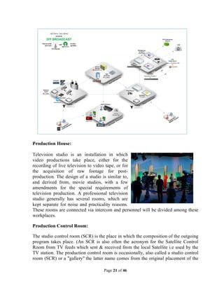 Page 21 of 46
Production House:
Television studio is an installation in which
video productions take place, either for the
recording of live television to video tape, or for
the acquisition of raw footage for post-
production. The design of a studio is similar to,
and derived from, movie studios, with a few
amendments for the special requirements of
television production. A professional television
studio generally has several rooms, which are
kept separate for noise and practicality reasons.
These rooms are connected via intercom and personnel will be divided among these
workplaces.
Production Control Room:
The studio control room (SCR) is the place in which the composition of the outgoing
program takes place. (An SCR is also often the acronym for the Satellite Control
Room from TV feeds which sent & received from the local Satellite i.e used by the
TV station. The production control room is occasionally, also called a studio control
room (SCR) or a "gallery" the latter name comes from the original placement of the
 