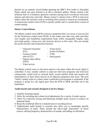 Page 22 of 46
director on an ornately carved bridge spanning the BBC's first studio at Alexandra
Palace which was once referred to as like a minstrels' gallery. Master control is the
technical hub of a broadcast operation common among most over-the-air television
stations and television networks. Master control is distinct from a PCR in television
studios where the activities such as switching from camera to camera are coordinated.
A transmission control room (TCR) is usually smaller and is a scaled down version of
central casting.
Master Control Room
The Master control room (MCR) is houses equipment that’s too noisy or runs too hot
for the Production control room (PCR). It also makes sure that coax cable and other
wire lengths and installation requirements keep within manageable lengths, since
most high quality, wiring runs only between devices in this room. This can include
the actual circuitry and connections between
· Character Generator
(CG)
· Camera Control
units (CCU)
· Digital video effects
(DVE)
· Video servers
· Vision mixer
(Video Switcher)
· VTRs
· Patch panels
The Master control room in television station is the place where the on-air signal is
controlled. It may include controls to play-out television programs and television
commercials, switch local or network feeds, record satellite feeds and monitor the
transmitter(s), or these items may be in an adjacent equipment rack room. The term
"studio" usually refers to a place where a particular local program is originated. If the
program is going live, the signal goes from the PCR to MCR and then out to the
transmitter.
Audio boards and consoles Designed to do five things:-
1. Amplify incoming signals
2. Allow for switching and volume level adjustments for a variety of audio sources
3. Allow for creatively mixing and balancing multiple audio sources to achieve an
optimum blend
4. Route the combined effect to a transmission or recording device
5. Sophisticated audio boards or consoles also allow you to manipulate specific
characteristics of audio. These include the left-to-right "placement" of stereo
sources, altering frequency characteristics of sounds, and adding reverberation.
 