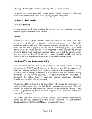 Page 24 of 46
• Possibly a teleprompter operator, especially if this is a news broadcast.
The production control room (also known as the 'Gallery') placed in a Television
Studio in which the composition of the ongoing program takes place.
Facilities in a PCR include:
Video monitor wall
A video monitor wall, with monitors for program, preview, videotape machines,
cameras, graphics and other video sources
Switcher
Switcher is a device where all video sources are controlled and taken to air. Also
known as, a special effects generator audio mixing console and other audio
equipment such as effects devices Character generator creates the majority of the
names and full screen graphics that are inserted into the program. Digital video
effects and/or still frame devices (if not integrated in the vision mixer)Technical
director's station, with waveform monitors, vector-scopes and the camera control
units or remote control panels for the camera control units (CCUs)VTRs may also be
located in the PCR, but are also often found in the central machine room.
Functions of Various Departments Set Up:
There are many different staffing arrangements in Television stations. Some big
stations employ 150-200 people and may divide into dozens different departments.
Small town stations may have 20-30 employees and only a few departments.
Normally General Manager is the head of a television station, the person ultimately
responsible for all station activities. The Sales-Marketing/PR department is
responsible for selling time to local and national advertisers, scheduling
advertisements, sending bills to customers.
Maintaining all the equipment is the responsibility of Engineering Department. The
Production Department puts together locally produced programming. At many
stations, the production department also handles the programming function. Those
involved in programming decide that what programs should be telecast and at what
time they be presented.
The News Department includes the News director, Anchorpersons, Reporters and
Writers and Readers responsible for the station’s newscast. The Administrative
Department supports the General Manager in running the station.
 