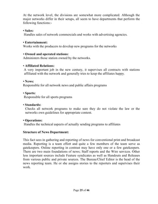 Page 25 of 46
At the network level, the divisions are somewhat more complicated. Although the
major networks differ in their setups, all seem to have departments that perform the
following functions:-
• Sales:
Handles sales of network commercials and works with advertising agencies.
• Entertainment:
Works with the producers to develop new programs for the networks
• Owned and operated stations:
Administers those station owned by the networks.
• Affiliated Relations:
A very important job in the new century, it supervises all contracts with stations
affiliated with the network and generally tries to keep the affiliates happy.
• News:
Responsible for all network news and public affairs programs
• Sports:
Responsible for all sports programs
• Standards:
Checks all network programs to make sure they do not violate the law or the
networks own guidelines for appropriate content.
• Operations:
Handles the technical aspects of actually sending programs to affiliates
Structure of News Department:
This fact sees in gathering and reporting of news for conventional print and broadcast
media. Reporting is a team effort and quite a few members of the team serve as
gatekeepers. Online reporting in contrast may have only one or a few gatekeepers.
There are two main foundations of news; Staff reports and the Wire services. Other
less important sources include Feature syndicates as well as Handouts and Releases
from various public and private sources. The Bureau/Chief Editor is the head of the
news reporting team. He or she assigns stories to the reporters and supervises their
work.
 