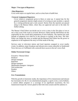 Page 26 of 46
Major / Two types of Reporters:
• Beat Reporters:
Cover some topics on regular basis, such as crime beat or health beat.
• General Assignment Reporters:
Cover whatever assignment given to them or come up. A typical day for the
general assignment reporter might consist of covering an auto accident, a speech
by a visiting politician and a rock concert. Stories from the reporters are passed
along to the Bureau Editor, where they are approved and sent to the desk for
further editing.
The Bureau/ Chief Editor can decide not to cover a story in the first place or not to
run a story even if the event is covered. However, Editor and the Sub-Editors are the
responsible for the overall daily preparation of news bulletins. The reporter has wide
latitude of judgment over what he or she chooses to include in the story. The Sub-
Editor can change the story as needed and the Bureau/Chief Editor has the power to
emphasize or de-emphasize the story to fit the needs of the day.
Services cater to television station and local reporters assigned to cover nearby
events. In addition, many broadcast and telecast news rooms subscribe to Syndicated
News Services or if affiliated with a network have access to the net’s news feed.
Online Newsroom Group:
Executive / Bureau Editor
Producer
Design managers
Reporters
Design managers
Multimedia managers / designers
Web technicians
Readers
Others
Live Transmissions
With the growth of electronic media, the importance of live transmission and telecast
has increased a lot. Be it is an entertainment program, a sports event, a news bulletin,
a current affairs program or a coverage of an significant occurrence, the live
transmission keeps the viewers glued to their television screens and the audience is
 