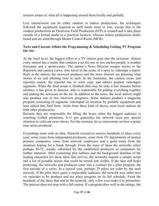Page 27 of 46
remains aware of, what all is happening around them locally and globally.
Live transmission can be either outdoor or indoor productions, the techniques
followed the equipment required as staff needs more or less, except that in the
outdoor productions an Electronic Field Production (EFP) is created and it take place
outside of a formal studio in a practical location, whereas indoor productions studio
based and are aired through Master Control Room (MCR).
News and Current Affairs the Programming & Scheduling Getting TV Program
On Air:
At the local level, the biggest effort at a TV station goes into the newscast. Almost
every station has a studio that contains a set for one or two anchor-people, a weather
forecaster and a sports-caster. The station’s News Director assigns stories to the
Reporters and camera crews, who travel to the scene of a story to videotape a report.
Back at the station, the newscast producer and the news director are planning what
stories to air and allotting time to each. In the meantime, the camera crews and
reporters return; the reporter has to write copy and editors prepare videotapes
segments. When the final script is finished (this may be only a few minutes before
airtime), it has given to director, who is responsible for pulling everything together
and putting the newscast on the air. In addition to the news, the local station might
also produce one or two interview programs. Some stations produce a magazine
program consisting of segments videotaped on location by portable equipment and
later edited into final form. Aside from these kind of shows, most local stations do
little other productions.
Because they are responsible for filling the hours when the biggest audience is
watching (called primetime, 8-11 pm generally) the network must pay special
attention to cultivate news shows. For the moment, let us concentrate on how a prime
time series produced.
Everything starts with an idea, Network executives receive hundreds of ideas every
year; some come from independent producers, some from TV departments of motion
pictures companies, some from network employees and a good many from the
amateurs hoping for a break through. From the mass of ideas the networks select
perhaps 50-75, usually submitted by the established producers or companies for
further attention. After examining plot outlines and the background sketches of the
leading characters for these ideas that survive, the networks request a sample script
and a list of possible stories that could be turned into scripts. If the idea still looks
promising, the networks and producers enter into a contract for a pilot program, the
first episode of a series. In a typical year, perhaps 25 pilots are order by the each
network. If the pilot show gains a respectable audience, the network may order next
six episodes to be produce and my place program on its fall schedule. From the
hundreds of the ideas that sent to the network, only a few ever make it to primetime.
The process does not stop with a fall season. If a program does well in the ratings, the
 