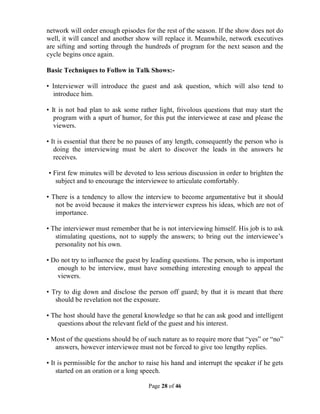 Page 28 of 46
network will order enough episodes for the rest of the season. If the show does not do
well, it will cancel and another show will replace it. Meanwhile, network executives
are sifting and sorting through the hundreds of program for the next season and the
cycle begins once again.
Basic Techniques to Follow in Talk Shows:-
• Interviewer will introduce the guest and ask question, which will also tend to
introduce him.
• It is not bad plan to ask some rather light, frivolous questions that may start the
program with a spurt of humor, for this put the interviewee at ease and please the
viewers.
• It is essential that there be no pauses of any length, consequently the person who is
doing the interviewing must be alert to discover the leads in the answers he
receives.
• First few minutes will be devoted to less serious discussion in order to brighten the
subject and to encourage the interviewee to articulate comfortably.
• There is a tendency to allow the interview to become argumentative but it should
not be avoid because it makes the interviewer express his ideas, which are not of
importance.
• The interviewer must remember that he is not interviewing himself. His job is to ask
stimulating questions, not to supply the answers; to bring out the interviewee’s
personality not his own.
• Do not try to influence the guest by leading questions. The person, who is important
enough to be interview, must have something interesting enough to appeal the
viewers.
• Try to dig down and disclose the person off guard; by that it is meant that there
should be revelation not the exposure.
• The host should have the general knowledge so that he can ask good and intelligent
questions about the relevant field of the guest and his interest.
• Most of the questions should be of such nature as to require more that “yes” or “no”
answers, however interviewee must not be forced to give too lengthy replies.
• It is permissible for the anchor to raise his hand and interrupt the speaker if he gets
started on an oration or a long speech.
 