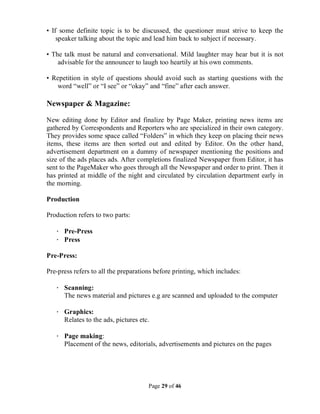 Page 29 of 46
• If some definite topic is to be discussed, the questioner must strive to keep the
speaker talking about the topic and lead him back to subject if necessary.
• The talk must be natural and conversational. Mild laughter may hear but it is not
advisable for the announcer to laugh too heartily at his own comments.
• Repetition in style of questions should avoid such as starting questions with the
word “well” or “I see” or “okay” and “fine” after each answer.
Newspaper & Magazine:
New editing done by Editor and finalize by Page Maker, printing news items are
gathered by Correspondents and Reporters who are specialized in their own category.
They provides some space called “Folders” in which they keep on placing their news
items, these items are then sorted out and edited by Editor. On the other hand,
advertisement department on a dummy of newspaper mentioning the positions and
size of the ads places ads. After completions finalized Newspaper from Editor, it has
sent to the PageMaker who goes through all the Newspaper and order to print. Then it
has printed at middle of the night and circulated by circulation department early in
the morning.
Production
Production refers to two parts:
· Pre-Press
· Press
Pre-Press:
Pre-press refers to all the preparations before printing, which includes:
· Scanning:
The news material and pictures e.g are scanned and uploaded to the computer
· Graphics:
Relates to the ads, pictures etc.
· Page making:
Placement of the news, editorials, advertisements and pictures on the pages
 