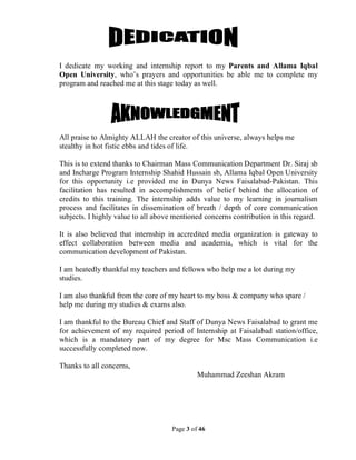 Page 3 of 46
I dedicate my working and internship report to my Parents and Allama Iqbal
Open University, who’s prayers and opportunities be able me to complete my
program and reached me at this stage today as well.
All praise to Almighty ALLAH the creator of this universe, always helps me
stealthy in hot fistic ebbs and tides of life.
This is to extend thanks to Chairman Mass Communication Department Dr. Siraj sb
and Incharge Program Internship Shahid Hussain sb, Allama Iqbal Open University
for this opportunity i.e provided me in Dunya News Faisalabad-Pakistan. This
facilitation has resulted in accomplishments of belief behind the allocation of
credits to this training. The internship adds value to my learning in journalism
process and facilitates in dissemination of breath / depth of core communication
subjects. I highly value to all above mentioned concerns contribution in this regard.
It is also believed that internship in accredited media organization is gateway to
effect collaboration between media and academia, which is vital for the
communication development of Pakistan.
I am heatedly thankful my teachers and fellows who help me a lot during my
studies.
I am also thankful from the core of my heart to my boss & company who spare /
help me during my studies & exams also.
I am thankful to the Bureau Chief and Staff of Dunya News Faisalabad to grant me
for achievement of my required period of Internship at Faisalabad station/office,
which is a mandatory part of my degree for Msc Mass Communication i.e
successfully completed now.
Thanks to all concerns,
Muhammad Zeeshan Akram
 