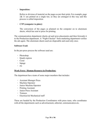 Page 30 of 46
· Imposition:
Refers to division of material on the pages as per their print, For example, page
2& 11 are printed on a single tier, so they are arranged in this way and this
process is called imposition.
· CTP (computer to plate):
The conversion of the pages as planned on the computer on to aluminum
sheets, which has sent to press for printing.
The communication department checks ad and news placements and then forwards it
to the Production department. A “Night Checker” from marketing department verifies
the ads again. The aluminum sheets used are disposable and used only once.
Software Used:
In the pre-press process the software used are:
· Photoshop
· Quark express
· Coral
· Inpage
· etc
Work Force / Human Resource in Production:
The department has a team of some major members that includes:
· Assistant Manager Press
· Machine Operator
· Junior Machine Operator
· Printing Assistant
· Junior Press Assistant
· Trainees
· Electrical & Mechanical staff
These are headed by the Production Coordinators with press team, who coordinates
with all the departments such as advertisement, editorial, communication etc.
 