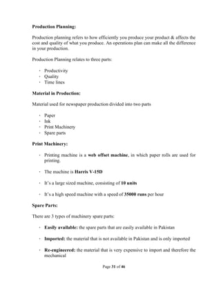Page 31 of 46
Production Planning:
Production planning refers to how efficiently you produce your product & affects the
cost and quality of what you produce. An operations plan can make all the difference
in your production.
Production Planning relates to three parts:
· Productivity
· Quality
· Time lines
Material in Production:
Material used for newspaper production divided into two parts
· Paper
· Ink
· Print Machinery
· Spare parts
Print Machinery:
· Printing machine is a web offset machine, in which paper rolls are used for
printing.
· The machine is Harris V-15D
· It’s a large sized machine, consisting of 10 units
· It’s a high speed machine with a speed of 35000 runs per hour
Spare Parts:
There are 3 types of machinery spare parts:
· Easily available: the spare parts that are easily available in Pakistan
· Imported: the material that is not available in Pakistan and is only imported
· Re-engineered: the material that is very expensive to import and therefore the
mechanical
 