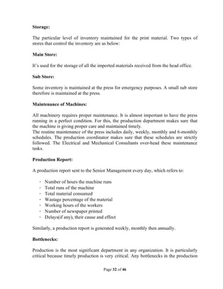 Page 32 of 46
Storage:
The particular level of inventory maintained for the print material. Two types of
stores that control the inventory are as below:
Main Store:
It’s used for the storage of all the imported materials received from the head office.
Sub Store:
Some inventory is maintained at the press for emergency purposes. A small sub store
therefore is maintained at the press.
Maintenance of Machines:
All machinery requires proper maintenance. It is almost important to have the press
running in a perfect condition. For this, the production department makes sure that
the machine is giving proper care and maintained timely.
The routine maintenance of the press includes daily, weekly, monthly and 6-monthly
schedules. The production coordinator makes sure that these schedules are strictly
followed. The Electrical and Mechanical Consultants over-head these maintenance
tasks.
Production Report:
A production report sent to the Senior Management every day, which refers to:
· Number of hours the machine runs
· Total runs of the machine
· Total material consumed
· Wastage percentage of the material
· Working hours of the workers
· Number of newspaper printed
· Delays(if any), their cause and effect
Similarly, a production report is generated weekly, monthly then annually.
Bottlenecks:
Production is the most significant department in any organization. It is particularly
critical because timely production is very critical. Any bottlenecks in the production
 