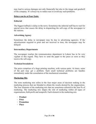 Page 33 of 46
may lead to serious damages not only financially but also to the image and goodwill
of the company. It’s always try to makes sure to avoid any such problems.
Delays can be at Four Ends:
Editorial
The biggest tailback is delay in the news. Sometimes the editorial staff has to wait for
special news that causes the delay in dispatching the soft copy of the newspaper to
the stations.
Advertising Agency
Sometimes the delay in newspaper may be due to advertising agencies. If the
advertisement required to print and not received in time, the newspaper may be
delayed.
Intermediary Departments
The newspaper reaches the communication department in Lahore has to be very
vigilant in this regard. They have to send the paper to the press as soon as they
receive the soft copy.
Technical breakdown
The press comprises of a huge printing machine, with various parts. At times, some
of the part may get a problem. Such small technical problems are handles
immediately under the consultation of the mechanical consultant.
Marketing Mix
The term marketing mix refers to the four major areas of decision making in the
marketing process that are blended to obtain the results desired by the organization.
The four elements of the marketing mix that are sometimes referred to the four Ps of
marketing. The marketing mix shapes the role of marketing within all types of
organizations, both profit and nonprofit. Each element in the marketing mix
· Product
· Price
· Promotion
· Place
 