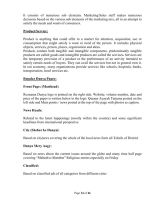 Page 34 of 46
It consists of numerous sub elements. Marketing/Sales staff makes numerous
decisions based on the various sub elements of the marketing mix, all in an attempt to
satisfy the needs and wants of consumers.
Product/Service:
Product is anything that could offer to a market for attention, acquisition; use or
consumption that might satisfy a want or need of the person. It includes physical
objects, services, person, places, organization and ideas.
Products contain both tangible and intangible components, predominantly tangible
products are called goods and intangible products are called the services. Services are
the temporary provision of a product or the performance of an activity intended to
satisfy certain needs of buyers. They can avail the services but not in general own it.
In our economy, many organizations provide services like schools, hospitals, banks,
transportation, hotel services etc.
Regular Dunya Paper:
Front Page: (Masthead)
Roznama Dunya logo is printed on the right side. Website, volume number, date and
price of the paper is written below to the logo. Quraan Ayayah Tarjuma posted on the
left side and Main points / news posted at the top of the page with photos as caption.
News Heads:
Related to the latest happenings (mostly within the country) and some significant
headlines from international perspective
City (Shehar ke Dunya):
Based on citynews covering the whole of the local news form all Tehsils of District
Dunya Mery Aagy:
Based on news about the current issues around the globe and many time half page
covering “Mehrab-o-Mambar” Religious stories especially on Friday
Classified:
Based on classified ads of all categories from different cities
 