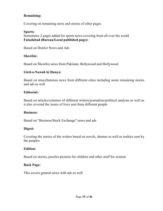 Page 35 of 46
Remaining:
Covering on remaining news and stories of other pages
Sports:
Sometimes 2 pages added for sports news covering from all over the world
Faisalabad (Bureau/Local published page):
Based on District News and Ads
Showbiz:
Based on Showbiz news from Pakistan, Bollywood and Hollywood
Gird-o-Nawah ki Dunya:
Based on miscellaneous news from different cities including some remaining stories
and ads as well
Editorial:
Based on articles/columns of different writers/journalists/political analysts as well as
it also covered the issues of lives sent from different people
Business:
Based on “Business/Stock Exchange” news and ads
Digest:
Covering the stories of the writers based on novels, dramas as well as realties sent by
the peoples
Edition:
Based on stories, puzzles pictures for children and other stuff for women
Back Page:
This covers general news with ads as well
 