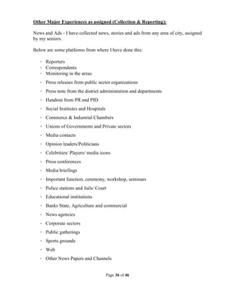 Page 36 of 46
Other Major Experiences as assigned (Collection & Reporting):
News and Ads - I have collected news, stories and ads from any area of city, assigned
by my seniors.
Below are some platforms from where I have done this:
· Reporters
· Correspondents
· Monitoring in the areas
· Press releases from public sector organizations
· Press note from the district administration and departments
· Handout from PR and PID
· Social Institutes and Hospitals
· Commerce & Industrial Chambers
· Unions of Governments and Private sectors
· Media contacts
· Opinion leaders/Politicians
· Celebrities/ Players/ media icons
· Press conferences
· Media briefings
· Important function, ceremony, workshop, seminars
· Police stations and Jails/ Court
· Educational institutions
· Banks State, Agriculture and commercial
· News agencies
· Corporate sectors
· Public gatherings
· Sports grounds
· Web
· Other News Papers and Channels
 