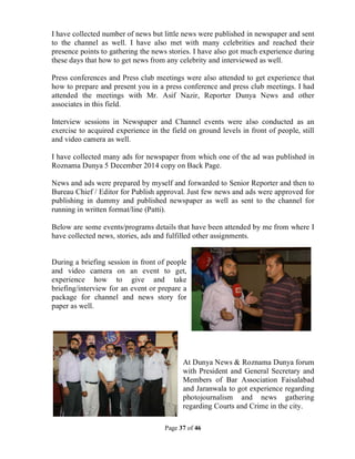 Page 37 of 46
I have collected number of news but little news were published in newspaper and sent
to the channel as well. I have also met with many celebrities and reached their
presence points to gathering the news stories. I have also got much experience during
these days that how to get news from any celebrity and interviewed as well.
Press conferences and Press club meetings were also attended to get experience that
how to prepare and present you in a press conference and press club meetings. I had
attended the meetings with Mr. Asif Nazir, Reporter Dunya News and other
associates in this field.
Interview sessions in Newspaper and Channel events were also conducted as an
exercise to acquired experience in the field on ground levels in front of people, still
and video camera as well.
I have collected many ads for newspaper from which one of the ad was published in
Roznama Dunya 5 December 2014 copy on Back Page.
News and ads were prepared by myself and forwarded to Senior Reporter and then to
Bureau Chief / Editor for Publish approval. Just few news and ads were approved for
publishing in dummy and published newspaper as well as sent to the channel for
running in written format/line (Patti).
Below are some events/programs details that have been attended by me from where I
have collected news, stories, ads and fulfilled other assignments.
During a briefing session in front of people
and video camera on an event to get,
experience how to give and take
briefing/interview for an event or prepare a
package for channel and news story for
paper as well.
At Dunya News & Roznama Dunya forum
with President and General Secretary and
Members of Bar Association Faisalabad
and Jaranwala to got experience regarding
photojournalism and news gathering
regarding Courts and Crime in the city.
 